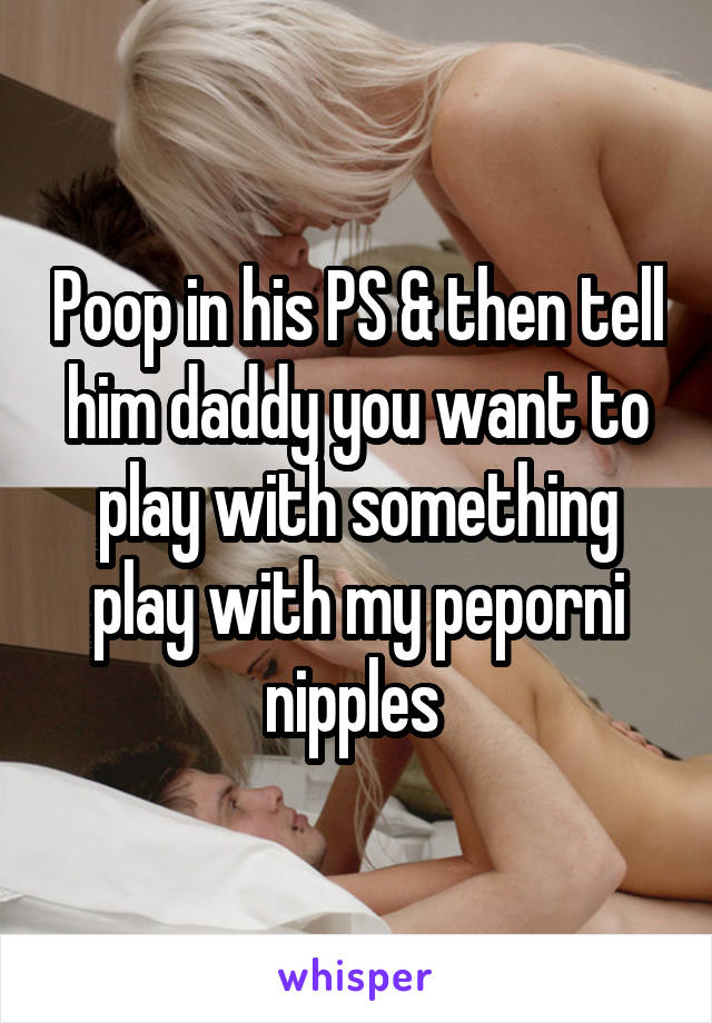 Poop in his PS & then tell him daddy you want to play with something play with my peporni nipples 