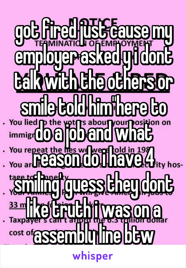 got fired just cause my employer asked y i dont talk with the others or smile told him"here to do a job and what reason do i have 4 smiling' guess they dont like truth i was on a assembly line btw