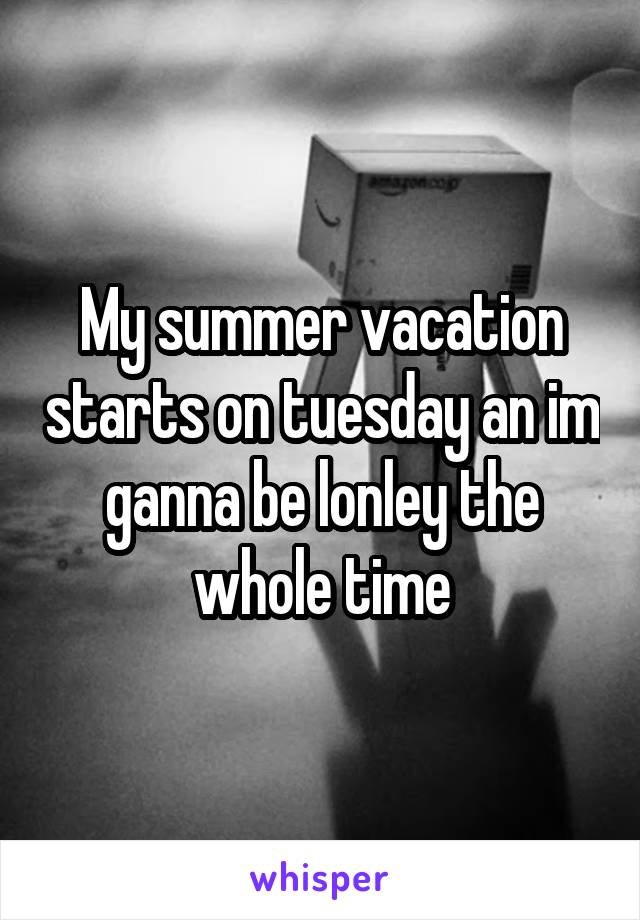 My summer vacation starts on tuesday an im ganna be lonley the whole time