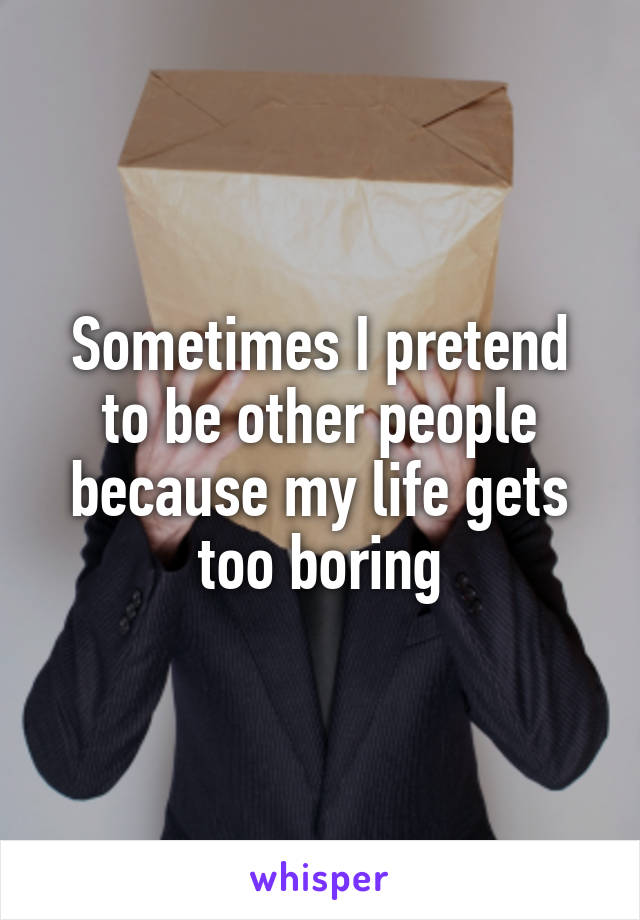 Sometimes I pretend to be other people because my life gets too boring