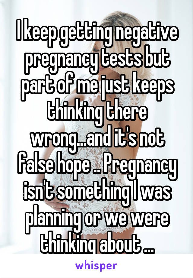 I keep getting negative pregnancy tests but part of me just keeps thinking there wrong...and it's not false hope .. Pregnancy isn't something I was planning or we were thinking about ...