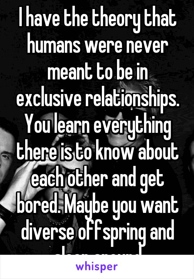 I have the theory that humans were never meant to be in exclusive relationships. You learn everything there is to know about each other and get bored. Maybe you want diverse offspring and sleep around