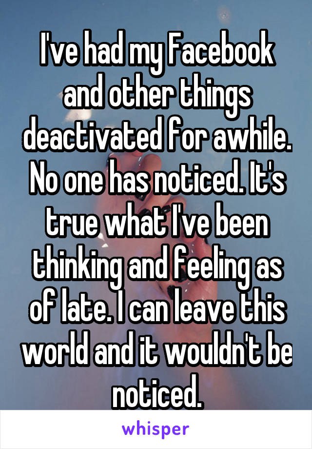 I've had my Facebook and other things deactivated for awhile. No one has noticed. It's true what I've been thinking and feeling as of late. I can leave this world and it wouldn't be noticed.