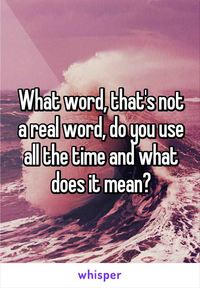 What word, that's not a real word, do you use all the time and what does it mean?