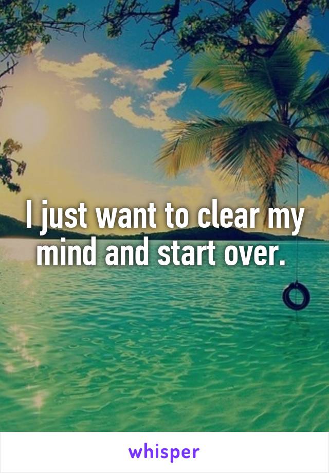 I just want to clear my mind and start over. 