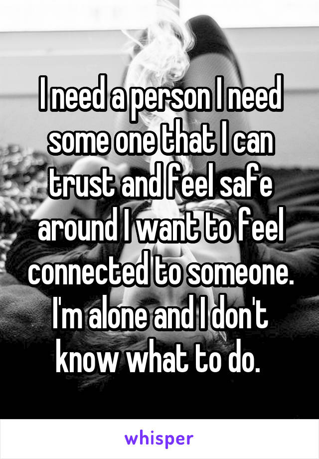 I need a person I need some one that I can trust and feel safe around I want to feel connected to someone. I'm alone and I don't know what to do. 