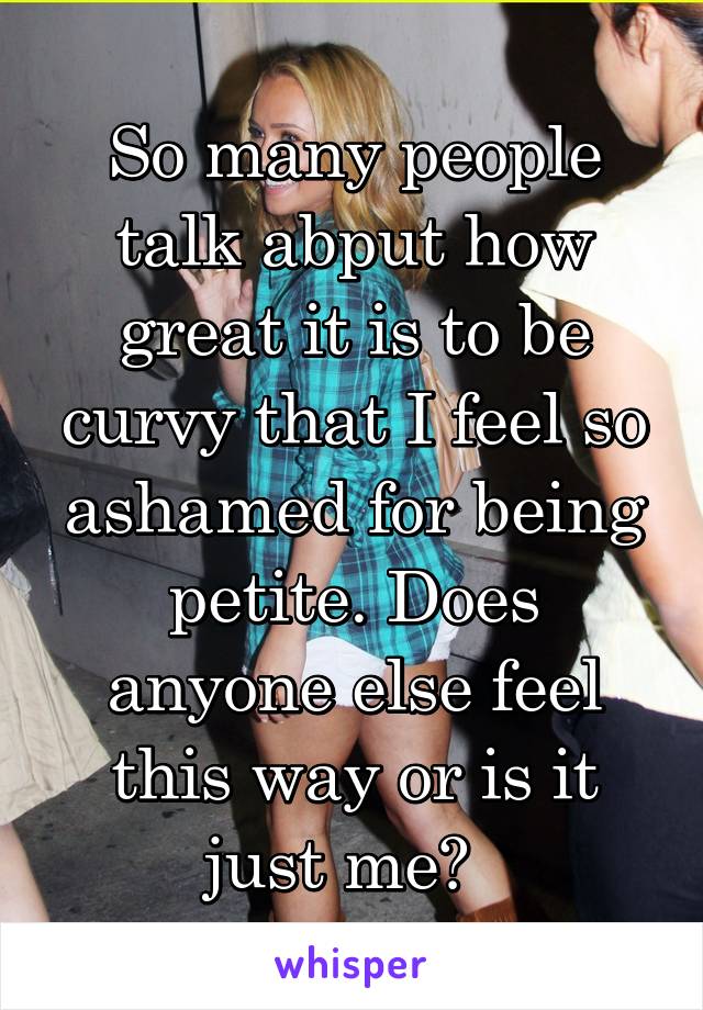 So many people talk abput how great it is to be curvy that I feel so ashamed for being petite. Does anyone else feel this way or is it just me?  