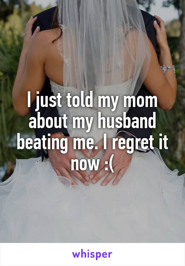 I just told my mom about my husband beating me. I regret it now :(