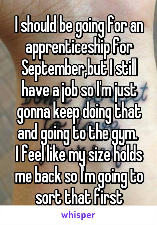 I should be going for an apprenticeship for September,but I still have a job so I'm just gonna keep doing that and going to the gym. 
I feel like my size holds me back so I'm going to sort that first