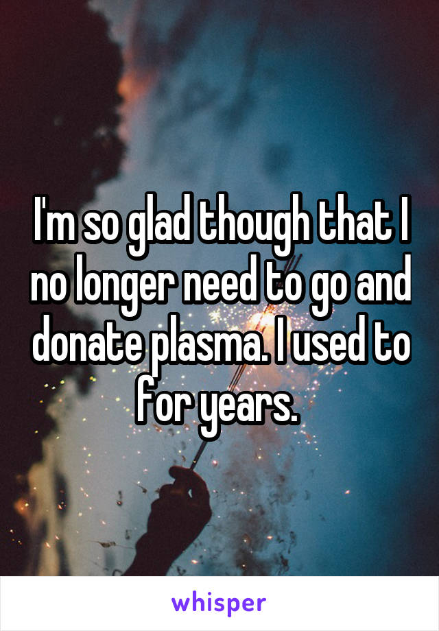 I'm so glad though that I no longer need to go and donate plasma. I used to for years. 