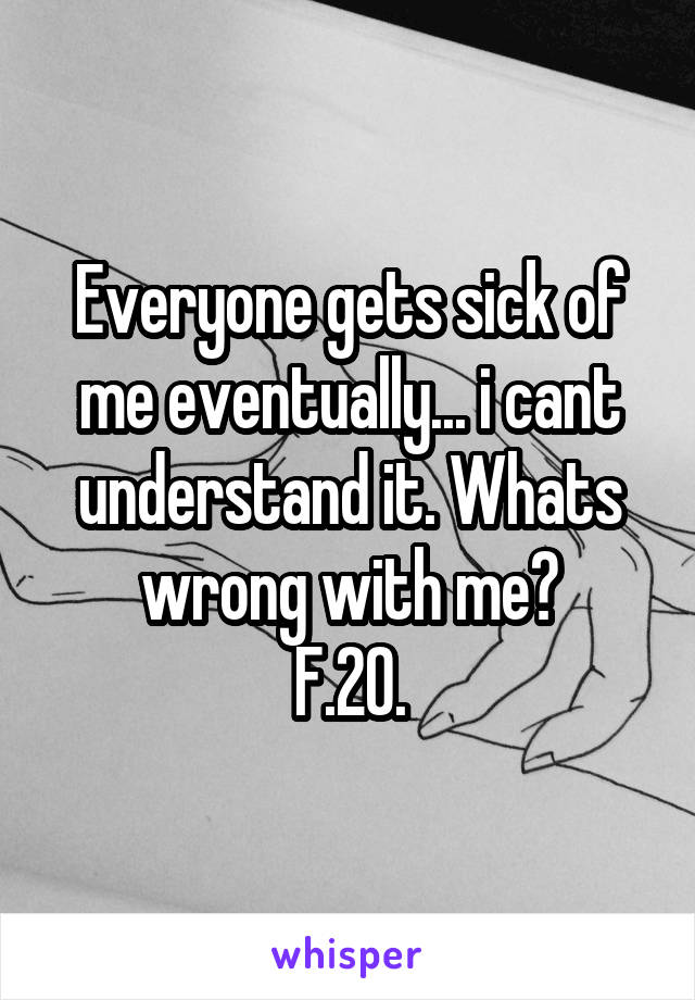 Everyone gets sick of me eventually... i cant understand it. Whats wrong with me?
F.20.