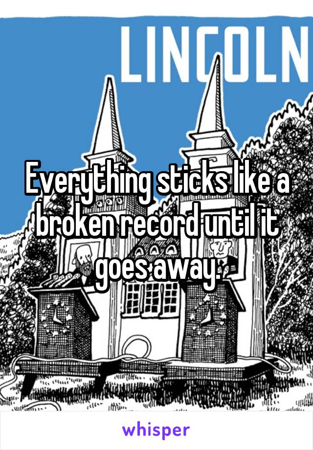 Everything sticks like a broken record until it goes away.