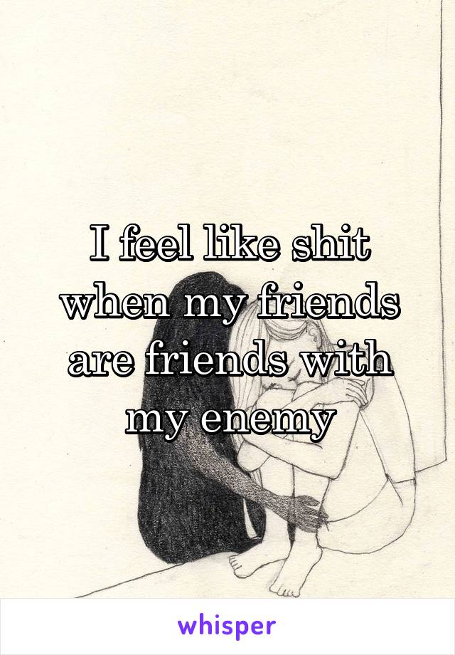 I feel like shit when my friends are friends with my enemy