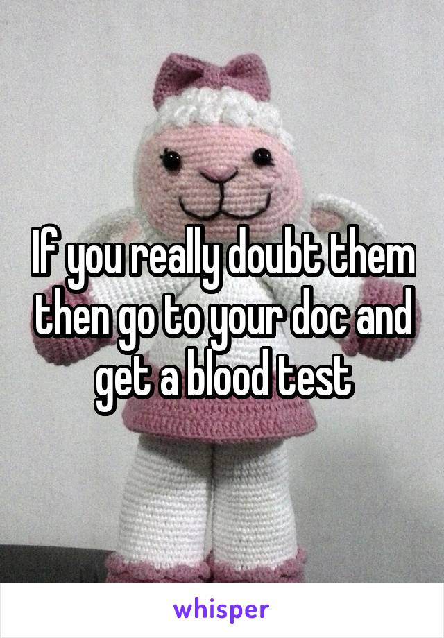 If you really doubt them then go to your doc and get a blood test