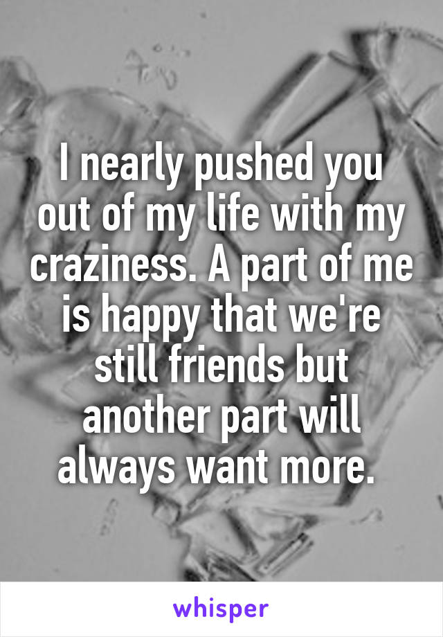 I nearly pushed you out of my life with my craziness. A part of me is happy that we're still friends but another part will always want more. 