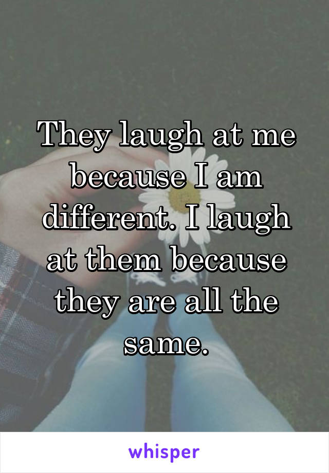 They laugh at me because I am different. I laugh at them because they are all the same.