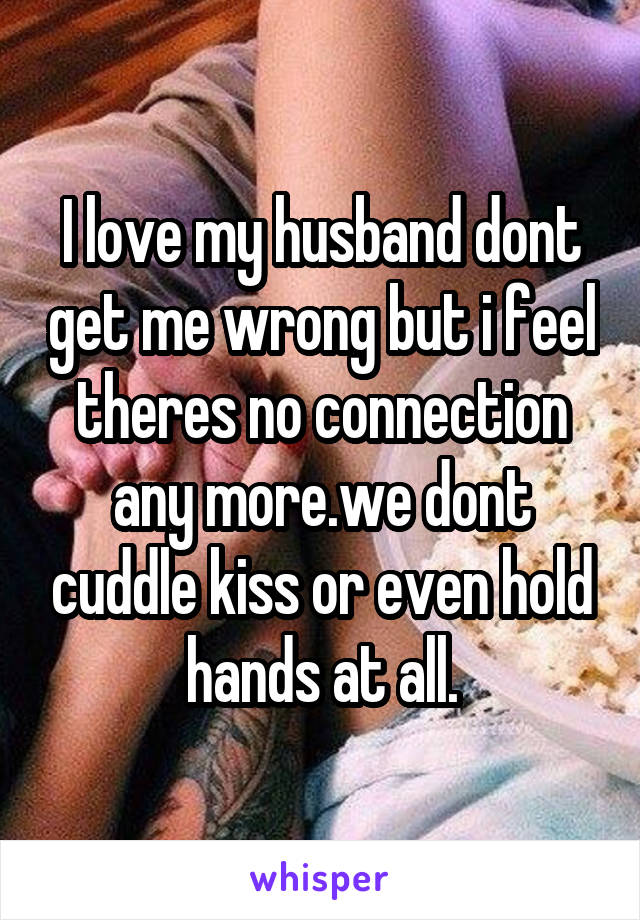 I love my husband dont get me wrong but i feel theres no connection any more.we dont cuddle kiss or even hold hands at all.