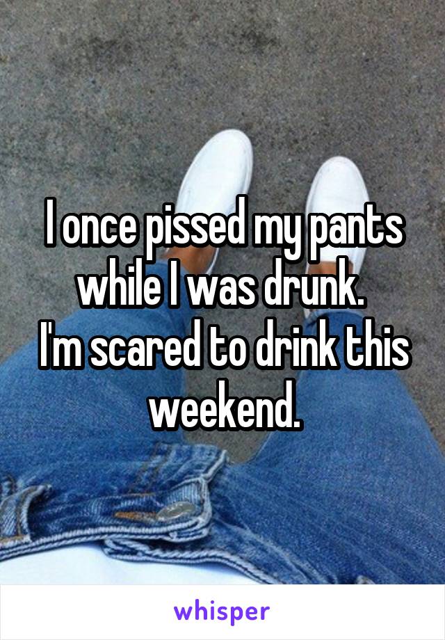 I once pissed my pants while I was drunk. 
I'm scared to drink this weekend.