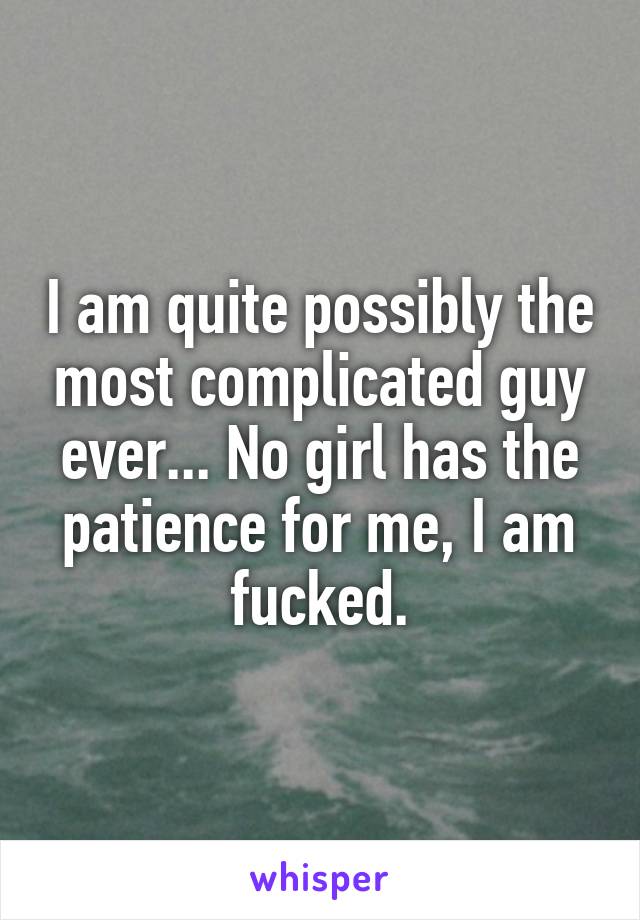 I am quite possibly the most complicated guy ever... No girl has the patience for me, I am fucked.