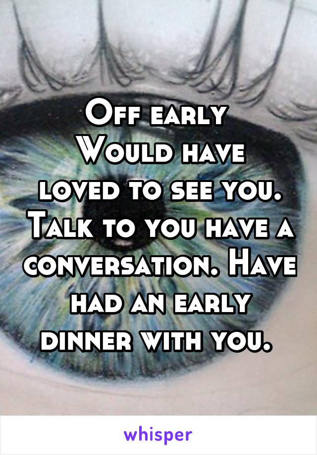 Off early 
Would have loved to see you. Talk to you have a conversation. Have had an early dinner with you. 