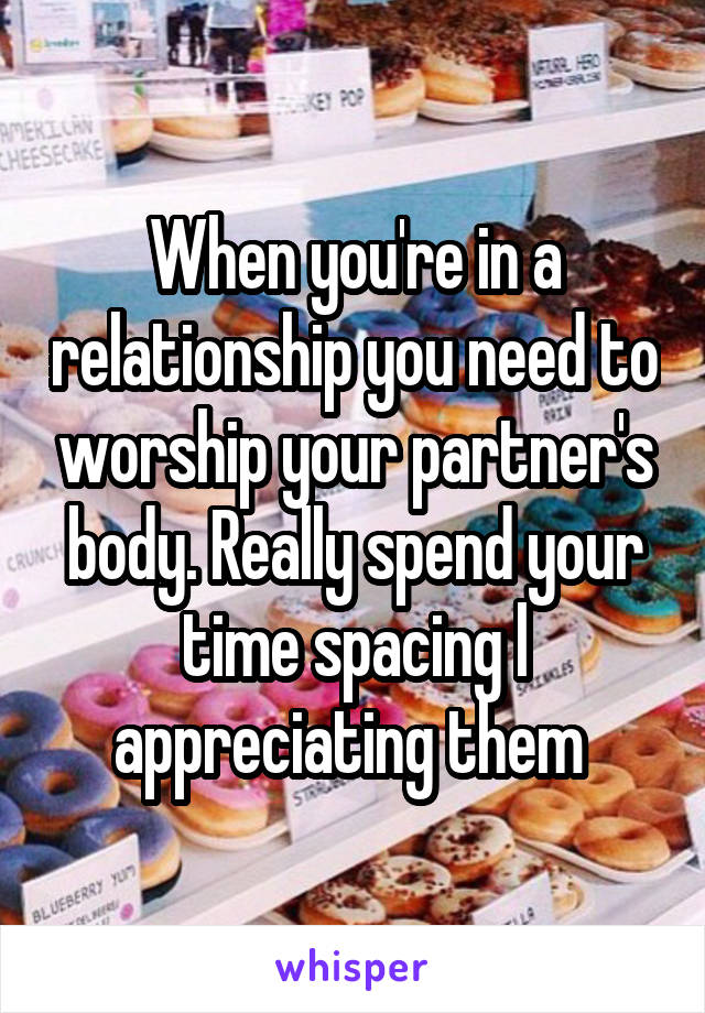 When you're in a relationship you need to worship your partner's body. Really spend your time spacing l appreciating them 