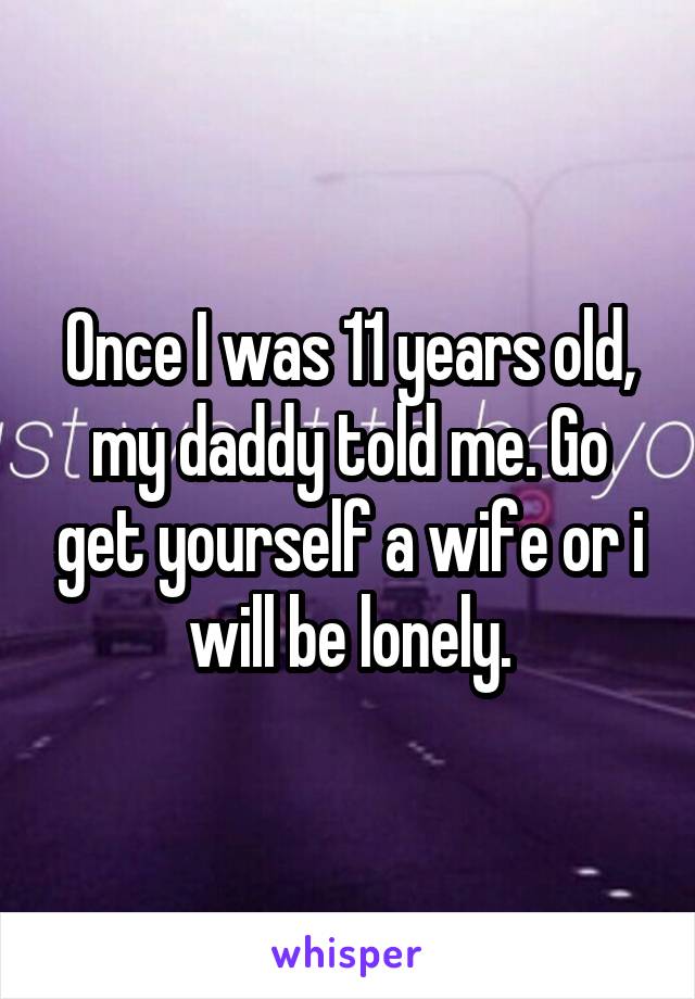 Once I was 11 years old, my daddy told me. Go get yourself a wife or i will be lonely.