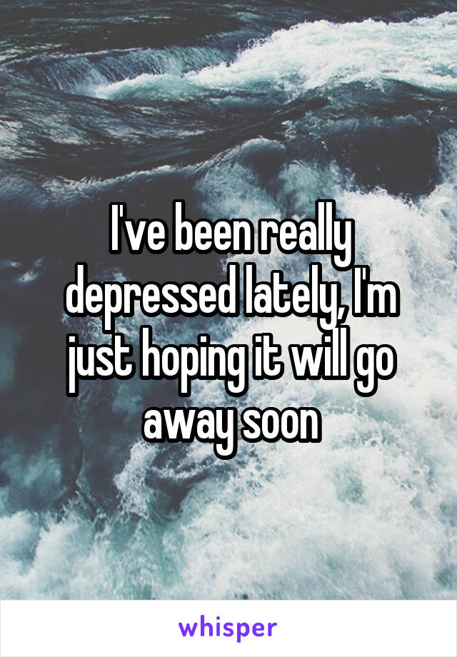 I've been really depressed lately, I'm just hoping it will go away soon