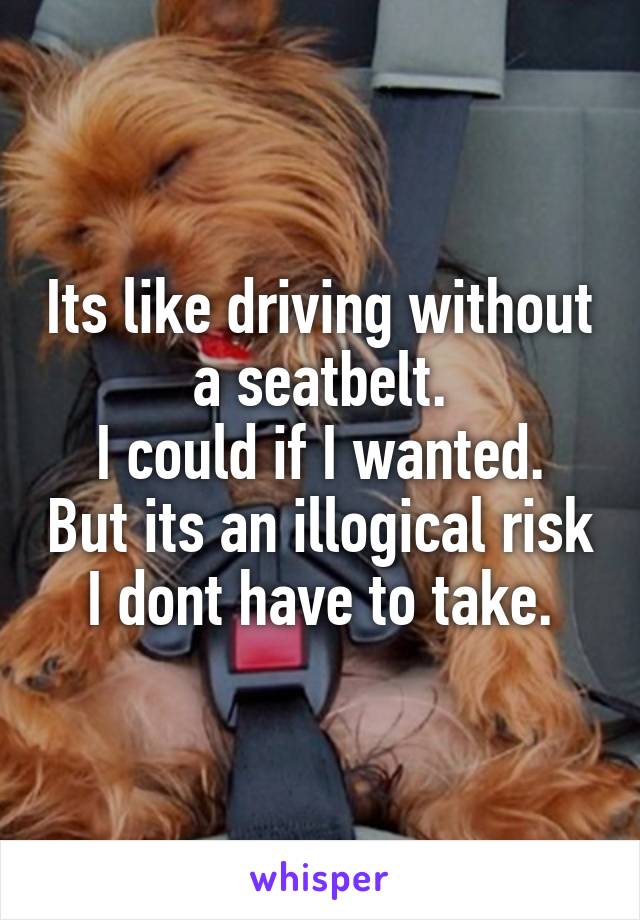 Its like driving without a seatbelt.
I could if I wanted. But its an illogical risk I dont have to take.