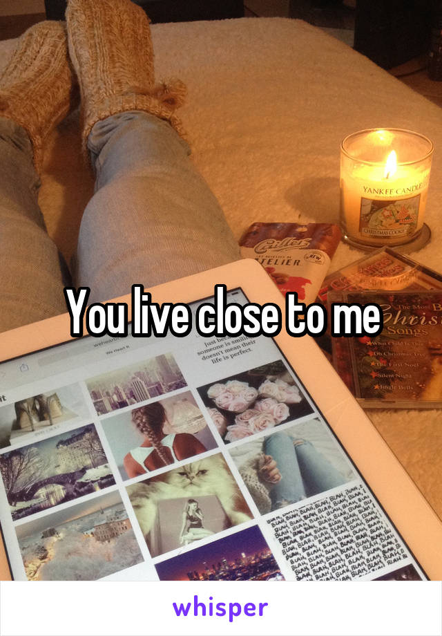 You live close to me