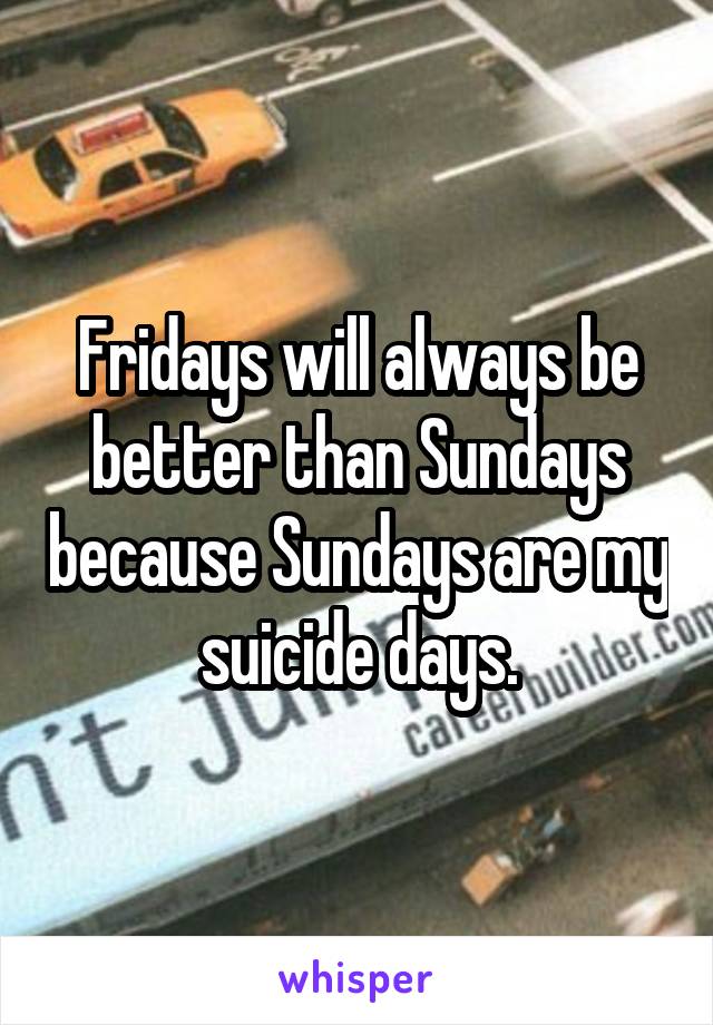 Fridays will always be better than Sundays because Sundays are my suicide days.