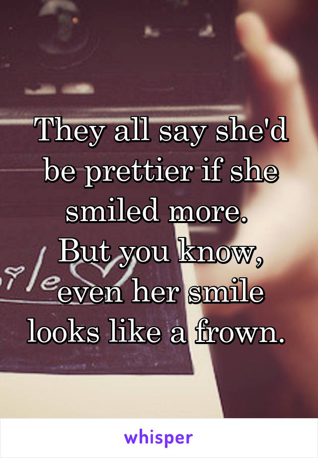 They all say she'd be prettier if she smiled more. 
But you know, even her smile looks like a frown. 