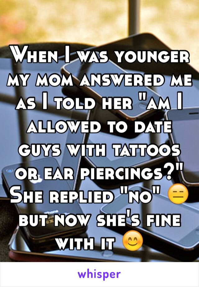 When I was younger my mom answered me as I told her "am I allowed to date guys with tattoos or ear piercings?" She replied "no" 😑 but now she's fine with it 😊