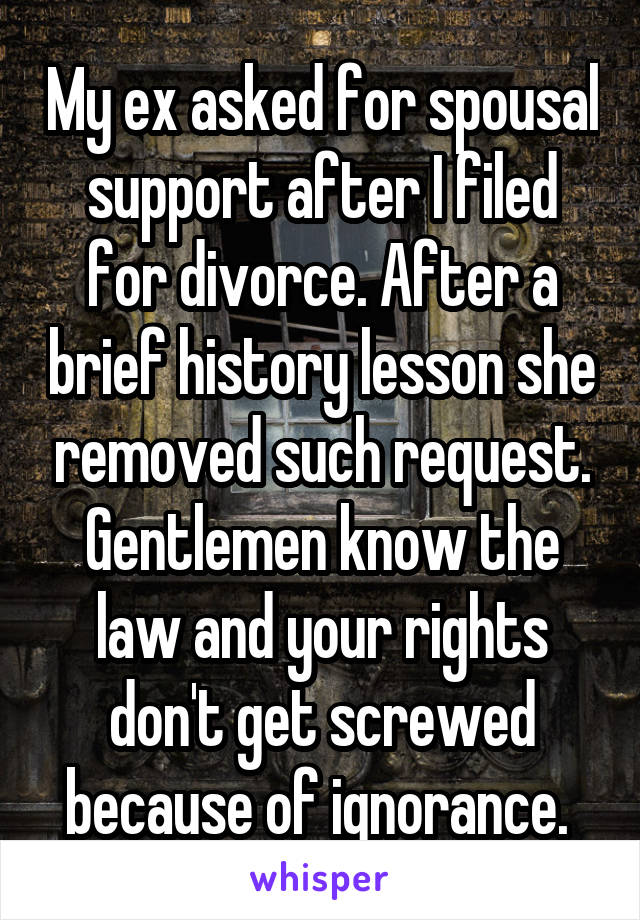 My ex asked for spousal support after I filed for divorce. After a brief history lesson she removed such request. Gentlemen know the law and your rights don't get screwed because of ignorance. 