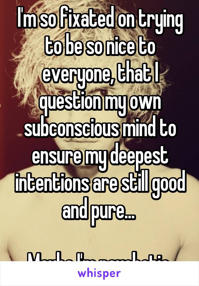 I'm so fixated on trying to be so nice to everyone, that I question my own subconscious mind to ensure my deepest intentions are still good and pure... 

Maybe I'm psychotic.