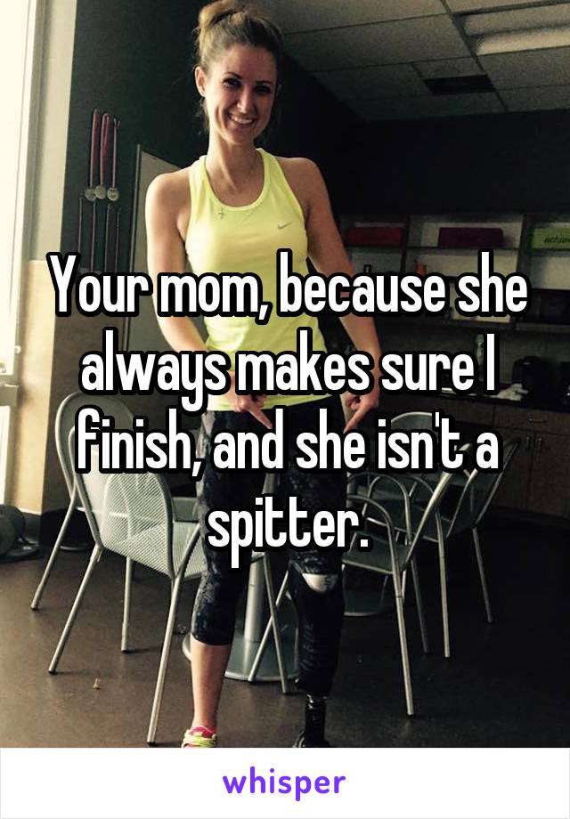 Your mom, because she always makes sure I finish, and she isn't a spitter.