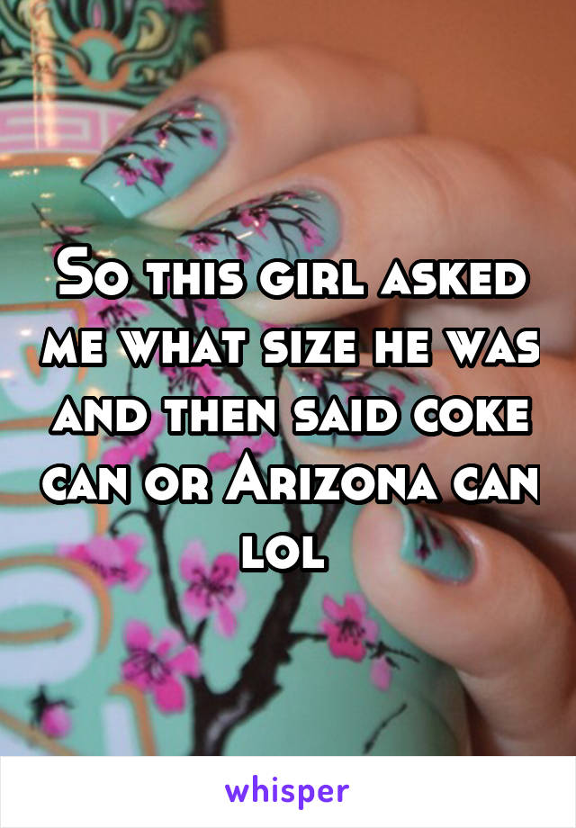 So this girl asked me what size he was and then said coke can or Arizona can lol 