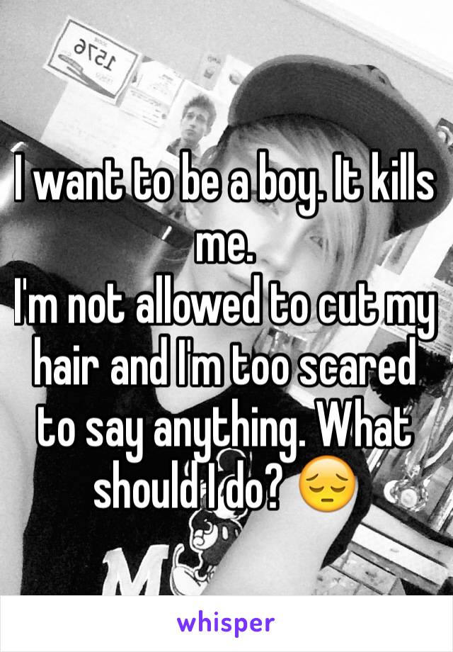 I want to be a boy. It kills me. 
I'm not allowed to cut my hair and I'm too scared to say anything. What should I do? 😔