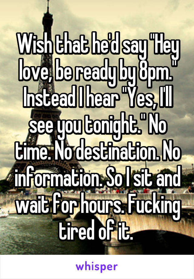 Wish that he'd say "Hey love, be ready by 8pm." Instead I hear "Yes, I'll see you tonight." No time. No destination. No information. So I sit and wait for hours. Fucking tired of it. 