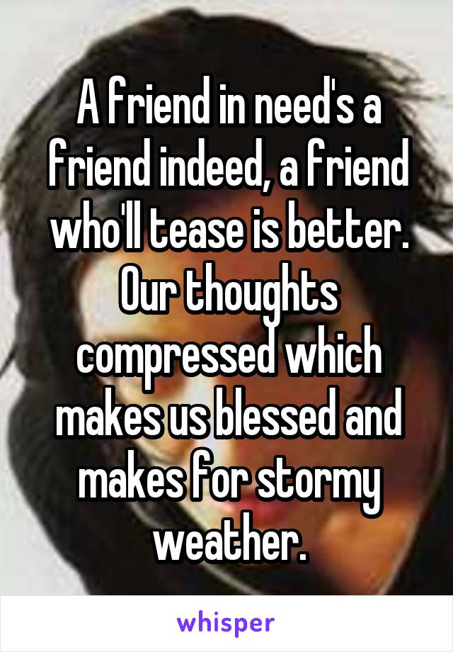 A friend in need's a friend indeed, a friend who'll tease is better.
Our thoughts compressed which makes us blessed and makes for stormy weather.