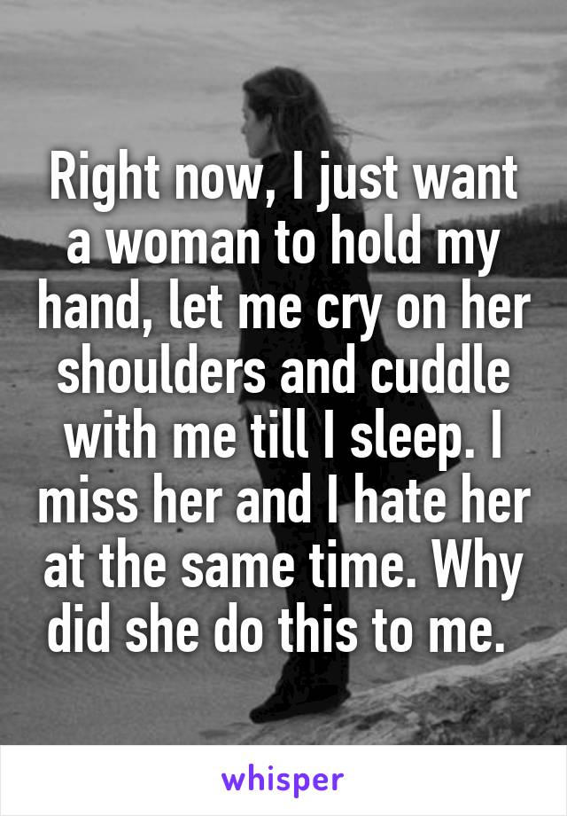 Right now, I just want a woman to hold my hand, let me cry on her shoulders and cuddle with me till I sleep. I miss her and I hate her at the same time. Why did she do this to me. 