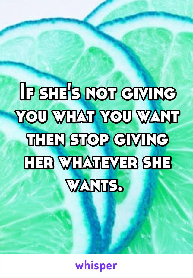 If she's not giving you what you want then stop giving her whatever she wants. 