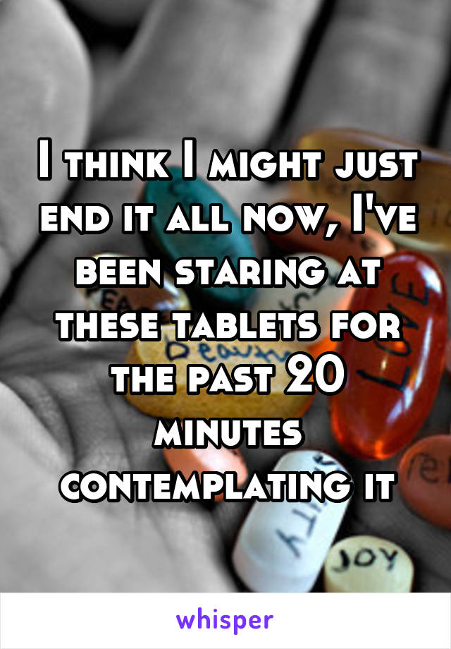 I think I might just end it all now, I've been staring at these tablets for the past 20 minutes contemplating it