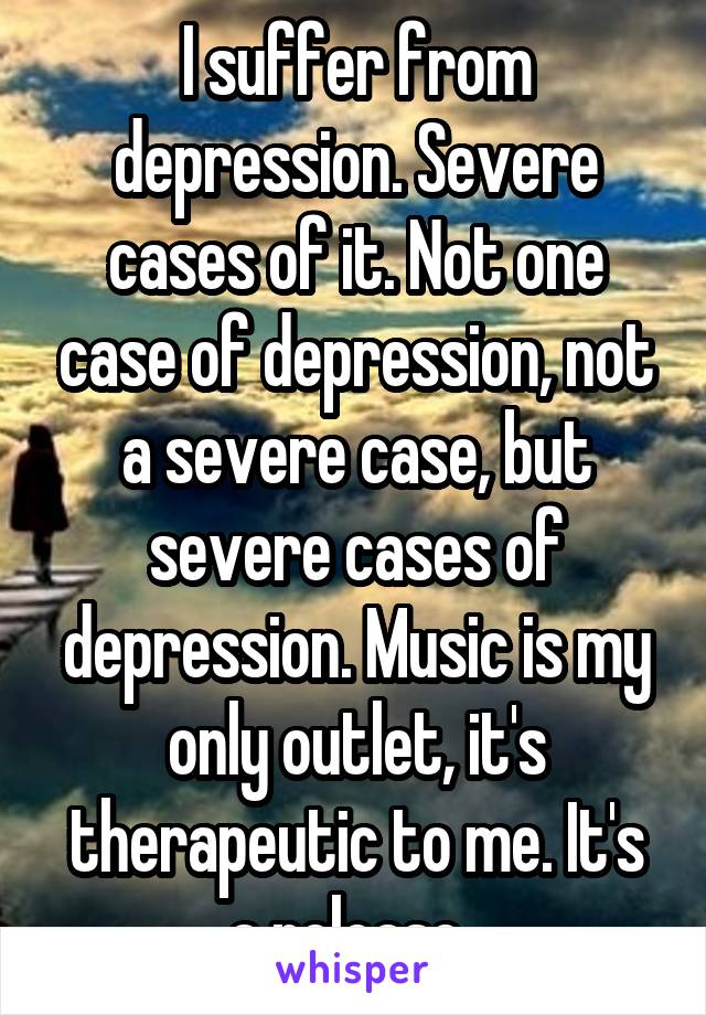 I suffer from depression. Severe cases of it. Not one case of depression, not a severe case, but severe cases of depression. Music is my only outlet, it's therapeutic to me. It's a release. 