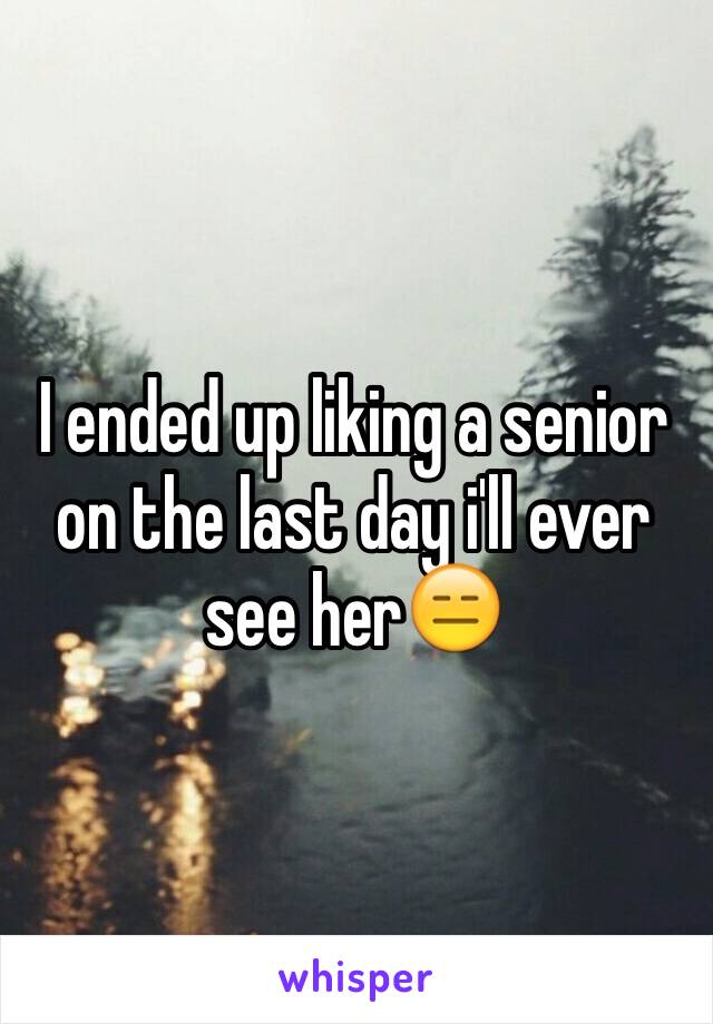 I ended up liking a senior on the last day i'll ever see her😑