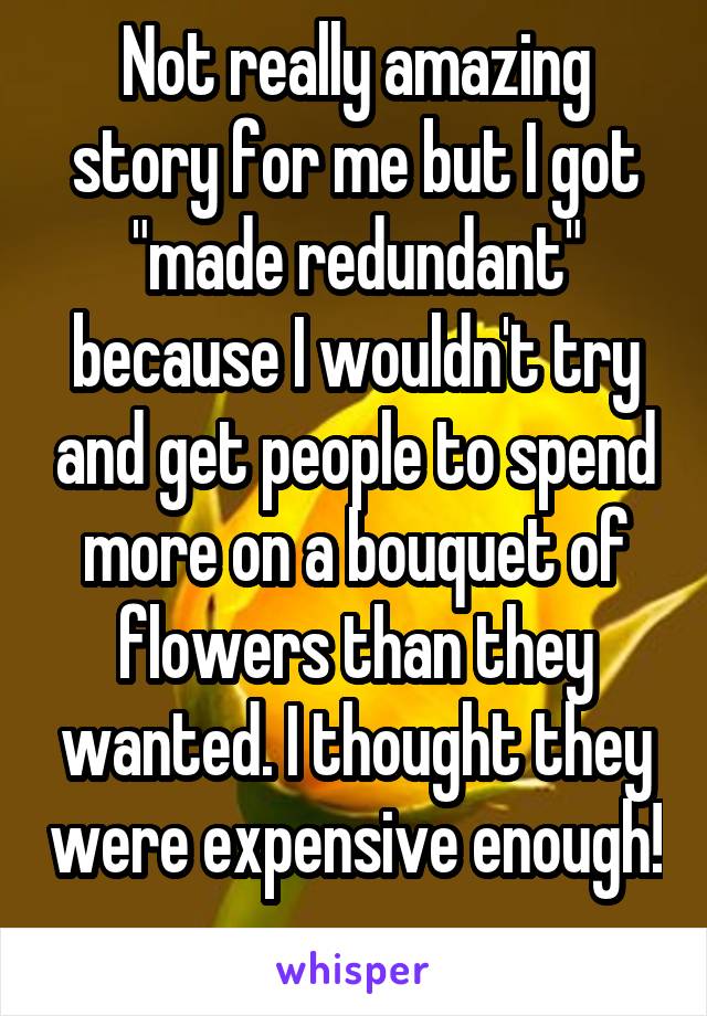 Not really amazing story for me but I got "made redundant" because I wouldn't try and get people to spend more on a bouquet of flowers than they wanted. I thought they were expensive enough! 