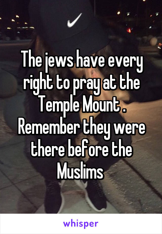 The jews have every right to pray at the Temple Mount . Remember they were there before the Muslims 