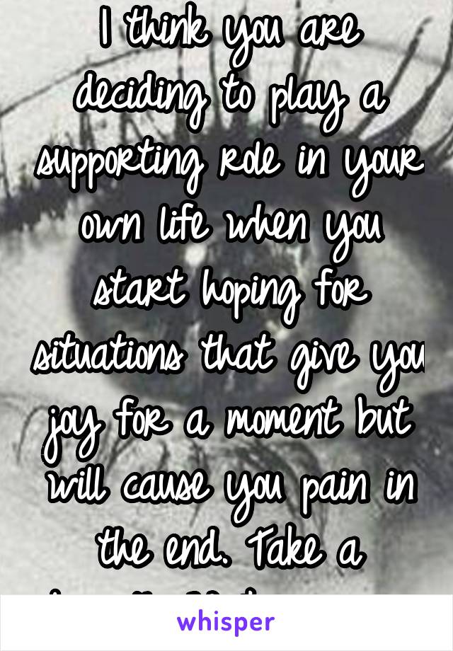 I think you are deciding to play a supporting role in your own life when you start hoping for situations that give you joy for a moment but will cause you pain in the end. Take a breath. Walk away. 