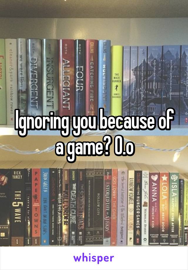 Ignoring you because of a game? O.o