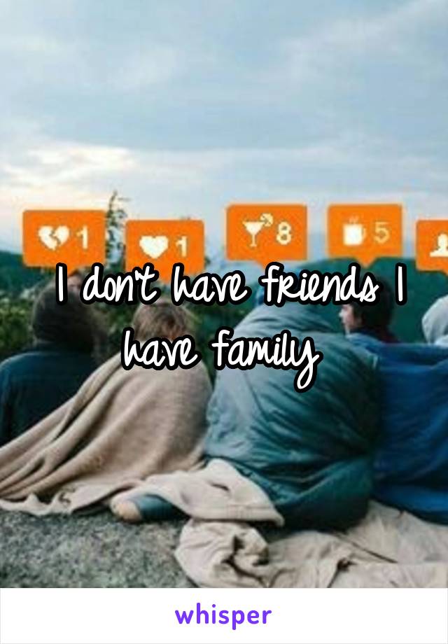 I don't have friends I have family 