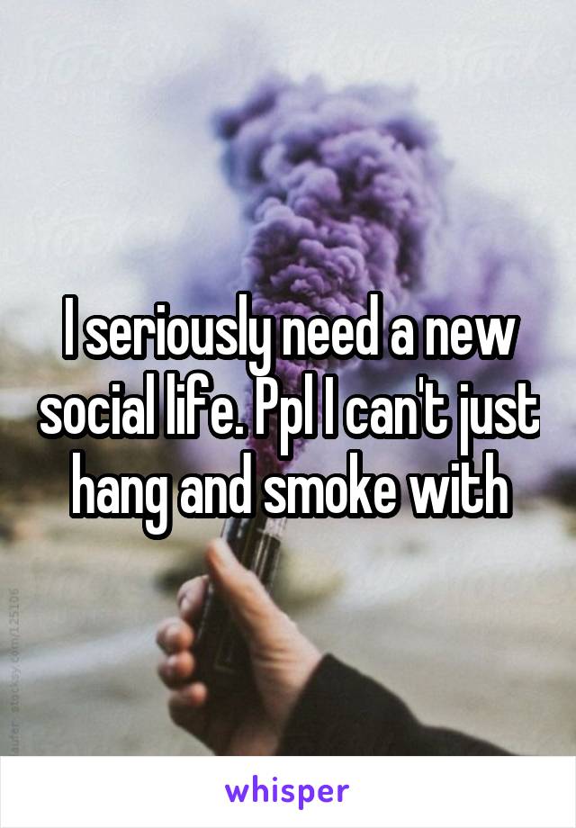 I seriously need a new social life. Ppl I can't just hang and smoke with